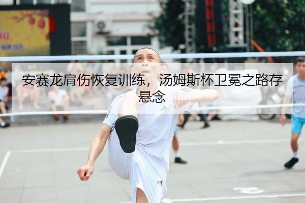 安赛龙肩伤恢复训练，汤姆斯杯卫冕之路存悬念