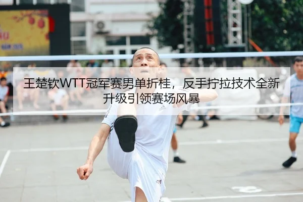 王楚钦WTT冠军赛男单折桂，反手拧拉技术全新升级引领赛场风暴